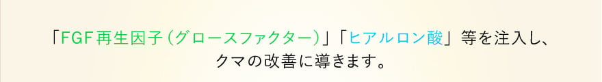 「FGF再生因子（グロースファクター）」「ヒアルロン酸」等を注入し、クマの改善に導きます。